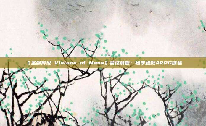 《圣劍傳說 Visions of Mana》最終前瞻：暢享極致ARPG體驗